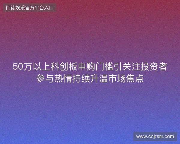 50万以上科创板申购门槛引关注投资者参与热情持续升温市场焦点 50万以上科创板申购门槛引关注投资者参与热情持续升温市场焦点