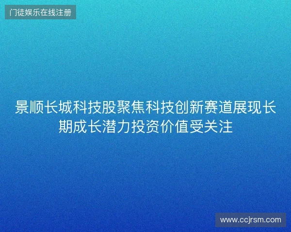 景顺长城科技股聚焦科技创新赛道展现长期成长潜力投资价值受关注 景顺长城科技股聚焦科技创新赛道展现长期成长潜力投资价值受关注