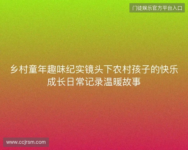 乡村童年趣味纪实镜头下农村孩子的快乐成长日常记录温暖故事